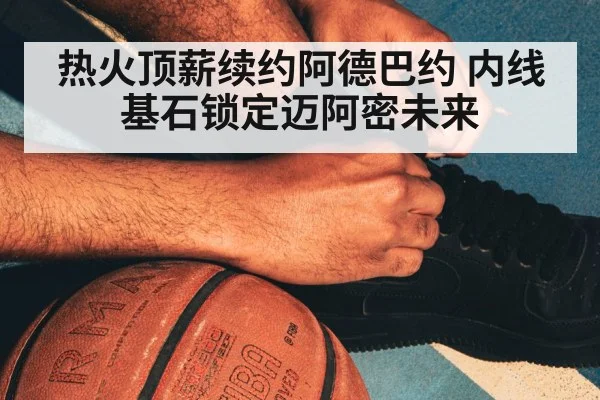 热火顶薪续约阿德巴约 内线基石锁定迈阿密未来